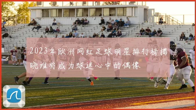 2023年欧洲网红足球明星排行榜揭晓谁将成为球迷心中的偶像