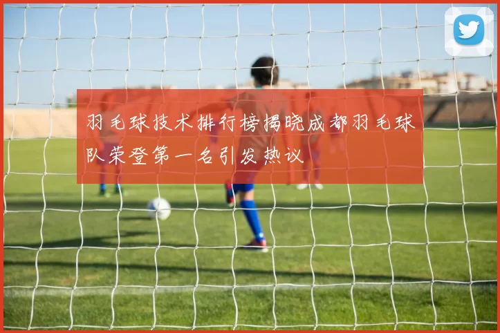 羽毛球技术排行榜揭晓成都羽毛球队荣登第一名引发热议