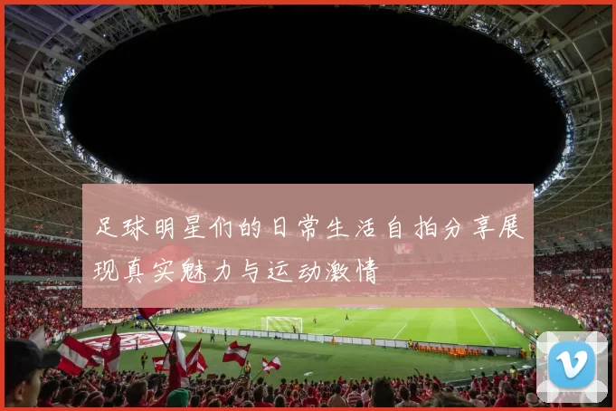 足球明星们的日常生活自拍分享展现真实魅力与运动激情