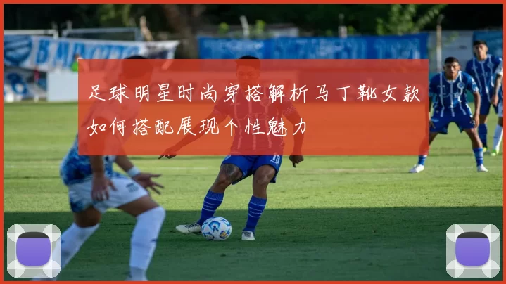 足球明星时尚穿搭解析马丁靴女款如何搭配展现个性魅力