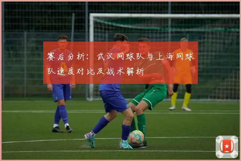 赛后分析：武汉网球队与上海网球队速度对比及战术解析