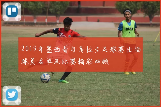 2019年墨西哥与乌拉圭足球赛出场球员名单及比赛精彩回顾
