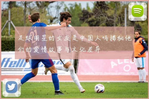 足球明星的女友是中国人吗揭秘他们的爱情故事与文化差异