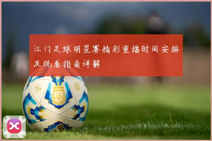 江门足球明星赛精彩重播时间安排及观看指南详解