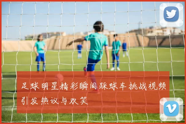 足球明星精彩瞬间踩球车挑战视频引发热议与欢笑
