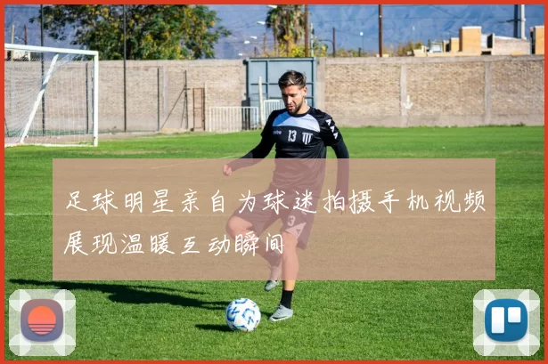 足球明星亲自为球迷拍摄手机视频展现温暖互动瞬间