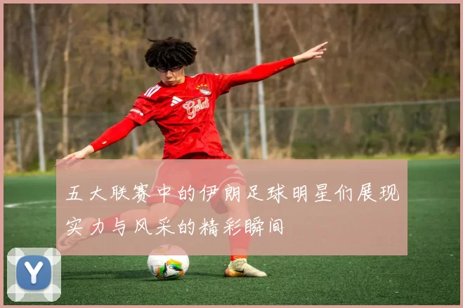 五大联赛中的伊朗足球明星们展现实力与风采的精彩瞬间
