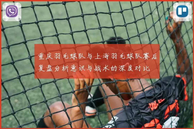 重庆羽毛球队与上海羽毛球队赛后复盘分析意识与战术的深度对比