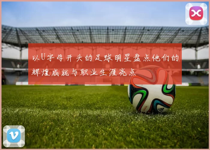 以U字母开头的足球明星盘点他们的辉煌成就与职业生涯亮点