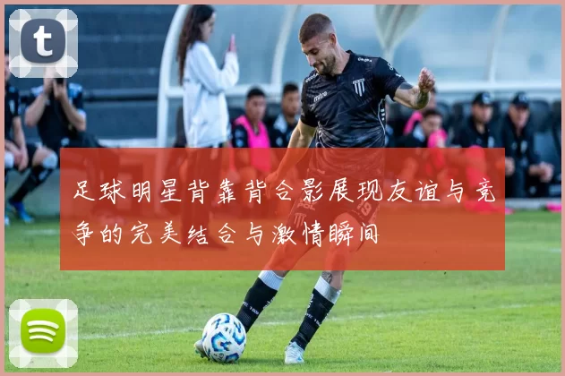 足球明星背靠背合影展现友谊与竞争的完美结合与激情瞬间
