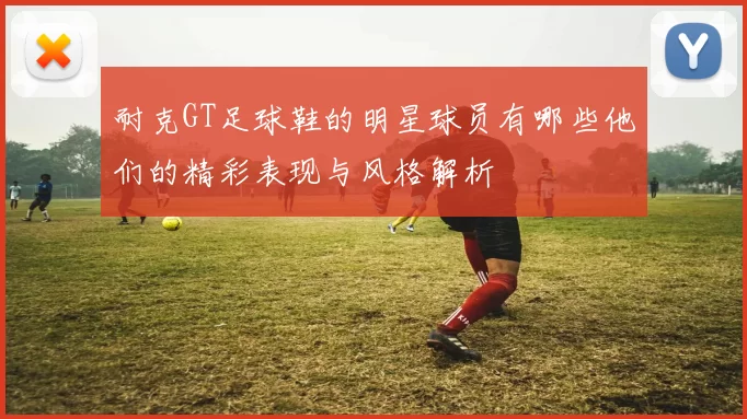 耐克GT足球鞋的明星球员有哪些他们的精彩表现与风格解析