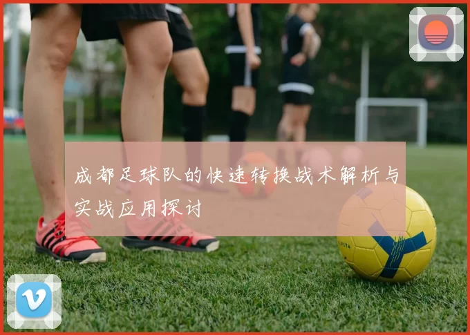 成都足球队的快速转换战术解析与实战应用探讨