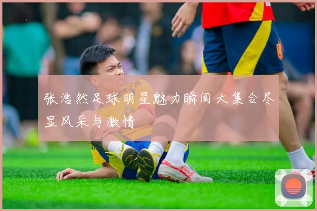 张浩然足球明星魅力瞬间大集合尽显风采与激情