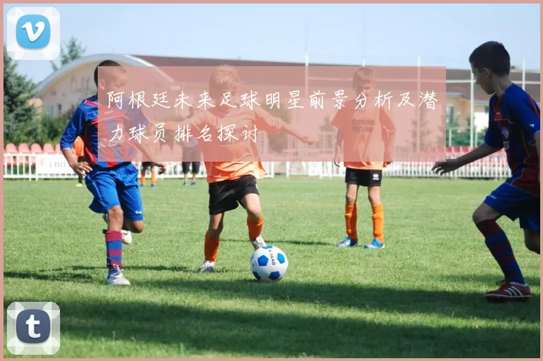 阿根廷未来足球明星前景分析及潜力球员排名探讨
