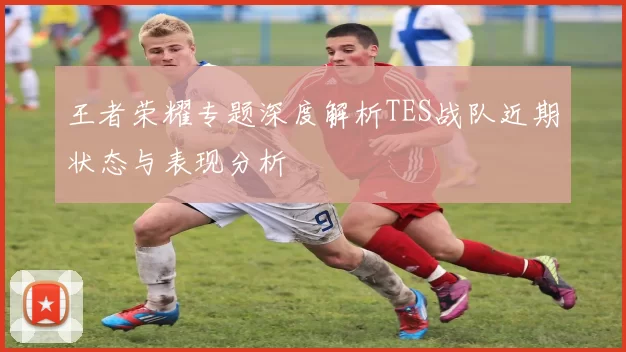 王者荣耀专题深度解析TES战队近期状态与表现分析
