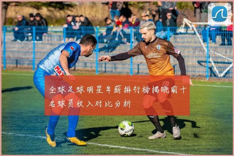全球足球明星年薪排行榜揭晓前十名球员收入对比分析
