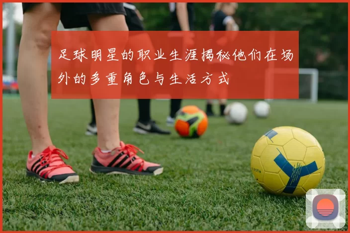 足球明星的职业生涯揭秘他们在场外的多重角色与生活方式