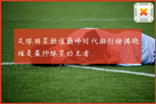 足球明星颜值巅峰时代排行榜揭晓谁是最帅球星的王者