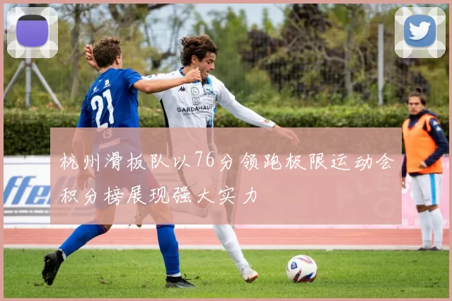 杭州滑板队以76分领跑极限运动会积分榜展现强大实力