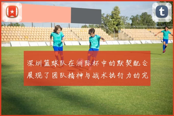 深圳篮球队在洲际杯中的默契配合展现了团队精神与战术执行力的完美结合