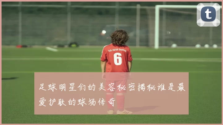 足球明星们的美容秘密揭秘谁是最爱护肤的球场传奇