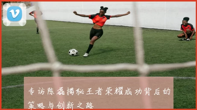 专访陈磊揭秘王者荣耀成功背后的策略与创新之路