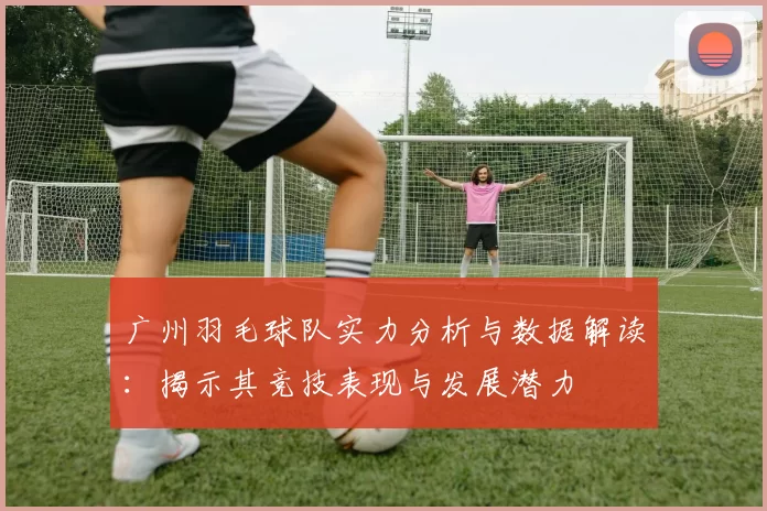 广州羽毛球队实力分析与数据解读：揭示其竞技表现与发展潜力