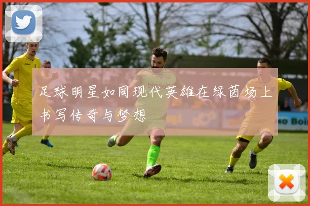 足球明星如同现代英雄在绿茵场上书写传奇与梦想