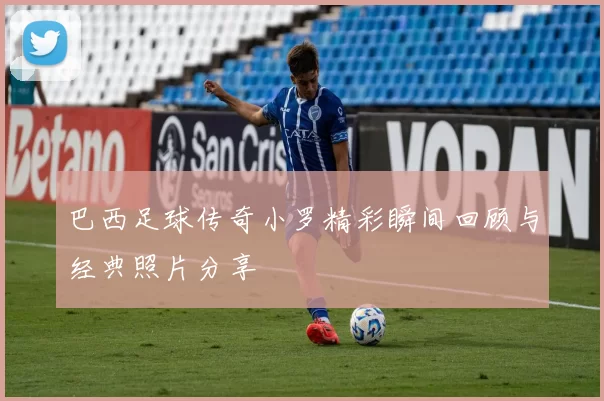 巴西足球传奇小罗精彩瞬间回顾与经典照片分享