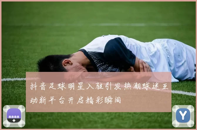 抖音足球明星入驻引发热潮球迷互动新平台开启精彩瞬间