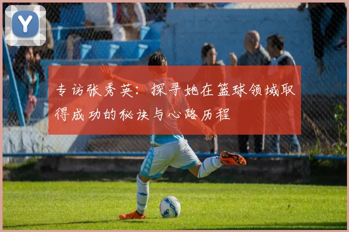 专访张秀英：探寻她在篮球领域取得成功的秘诀与心路历程