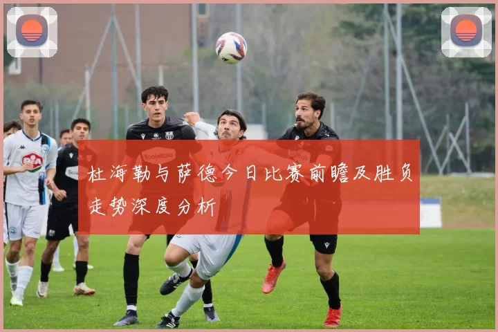 杜海勒与萨德今日比赛前瞻及胜负走势深度分析
