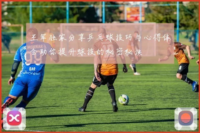 王军独家分享乒乓球技巧与心得体会助你提升球技的秘密秘诀