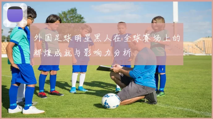 外国足球明星黑人在全球赛场上的辉煌成就与影响力分析