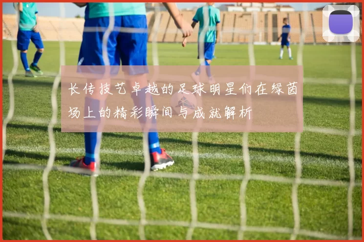 长传技艺卓越的足球明星们在绿茵场上的精彩瞬间与成就解析