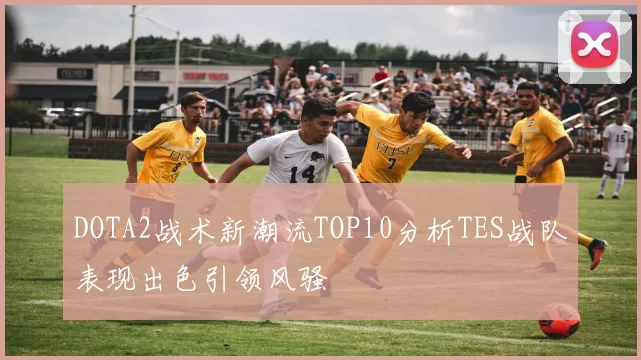 DOTA2战术新潮流TOP10分析TES战队表现出色引领风骚