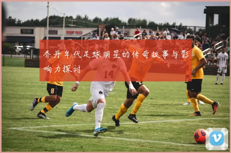 乔丹年代足球明星的传奇故事与影响力探讨