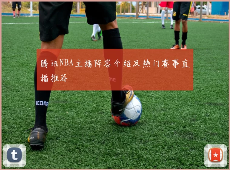腾讯NBA主播阵容介绍及热门赛事直播推荐