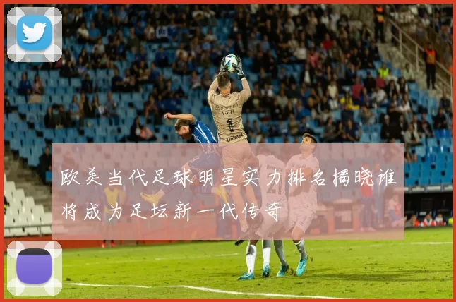 欧美当代足球明星实力排名揭晓谁将成为足坛新一代传奇